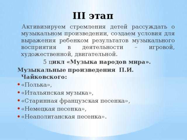 III этап  Активизируем стремления детей рассуждать о музыкальном произведении, создаем условия для выражения ребенком результатов музыкального восприятия в деятельности – игровой, художественной, двигательной.  5 ц икл «Музыка народов мира». Музыкальные произведения  П.И. Чайковского: «Полька», «Итальянская музыка», «Старинная французская песенка», «Немецкая песенка», «Неаполитанская песенка». 
