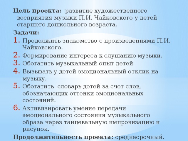 Цель проекта: развитие художественного восприятия музыки П.И. Чайковского у детей старшего дошкольного возраста. Задачи: Продолжить знакомство с произведениями П.И. Чайковского. Формирование интереса к слушанию музыки. Обогатить музыкальный опыт детей Вызывать у детей эмоциональный отклик на музыку. Обогатить словарь детей за счет слов, обозначающих оттенки эмоциональных состояний. Активизировать умение передачи эмоционального состояния музыкального образа через танцевальную импровизацию и рисунок. Продолжительность проекта: среднесрочный. Срок реализации : с 10. 09. 2016 г. по 15. 05. 2017 г. 