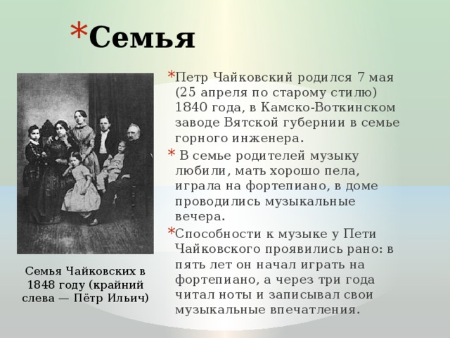 Семья Петр Чайковский родился 7 мая (25 апреля по старому стилю) 1840 года, в Камско-Воткинском заводе Вятской губернии в семье горного инженера.  В семье родителей музыку любили, мать хорошо пела, играла на фортепиано, в доме проводились музыкальные вечера. Способности к музыке у Пети Чайковского проявились рано: в пять лет он начал играть на фортепиано, а через три года читал ноты и записывал свои музыкальные впечатления. Семья Чайковских в 1848 году (крайний слева — Пётр Ильич) 