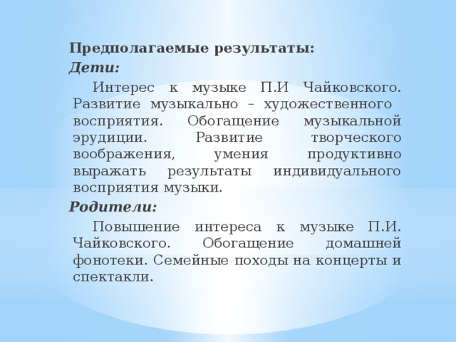  Предполагаемые результаты:  Дети:  Интерес к музыке П.И Чайковского. Развитие музыкально – художественного восприятия. Обогащение музыкальной эрудиции. Развитие творческого воображения, умения продуктивно выражать результаты индивидуального восприятия музыки.  Родители:  Повышение интереса к музыке П.И. Чайковского. Обогащение домашней фонотеки. Семейные походы на концерты и спектакли. 