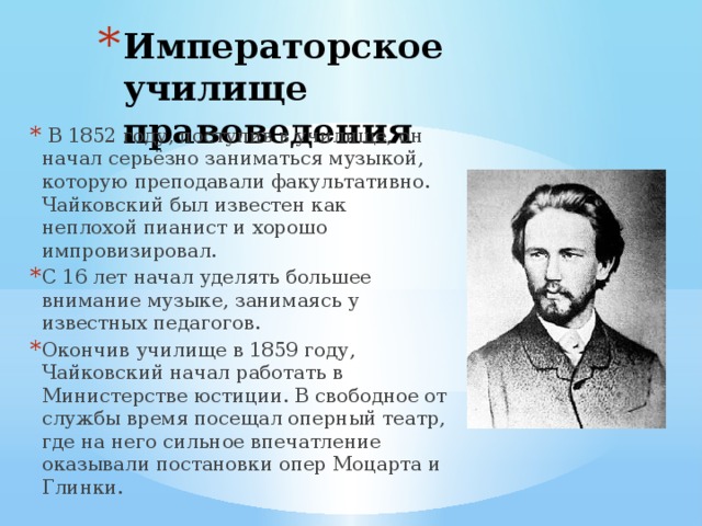 Императорское училище правоведения  В 1852 году, поступив в училище, он начал серьёзно заниматься музыкой, которую преподавали факультативно. Чайковский был известен как неплохой пианист и хорошо импровизировал. С 16 лет начал уделять большее внимание музыке, занимаясь у известных педагогов. Окончив училище в 1859 году, Чайковский начал работать в Министерстве юстиции. В свободное от службы время посещал оперный театр, где на него сильное впечатление оказывали постановки опер Моцарта и Глинки. 