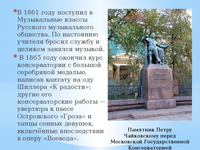 В 1861 году поступил в Музыкальные классы Русского музыкального общества. По настоянию учителя бросил службу и целиком занялся музыкой.  В 1865 году окончил курс консерватории с большой серебряной медалью, написав кантату на оду Шиллера «К радости»; другие его консерваторские работы — увертюра к пьесе Островского «Гроза» и танцы сенных девушек, включённые впоследствии в оперу «Воевода». Памятник Петру Чайковскому перед Московской Государственной Консерваторией 