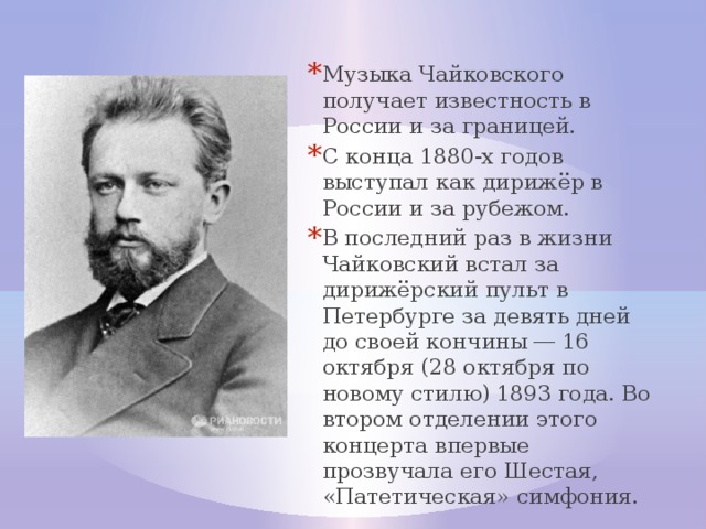 Музыка Чайковского получает известность в России и за границей. С конца 1880-х годов выступал как дирижёр в России и за рубежом. В последний раз в жизни Чайковский встал за дирижёрский пульт в Петербурге за девять дней до своей кончины ― 16 октября (28 октября по новому стилю) 1893 года. Во втором отделении этого концерта впервые прозвучала его Шестая, «Патетическая» симфония. 
