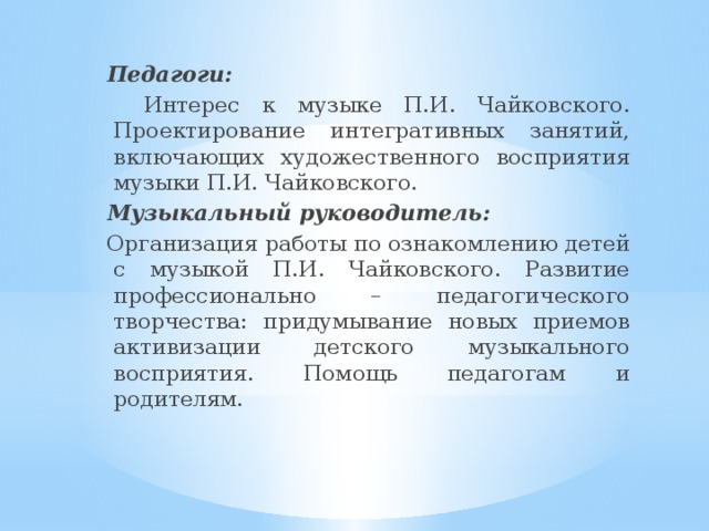  Педагоги:  Интерес к музыке П.И. Чайковского. Проектирование интегративных занятий, включающих художественного восприятия музыки П.И. Чайковского.  Музыкальный руководитель:  Организация работы по ознакомлению детей с музыкой П.И. Чайковского. Развитие профессионально – педагогического творчества: придумывание новых приемов активизации детского музыкального восприятия. Помощь педагогам и родителям. 