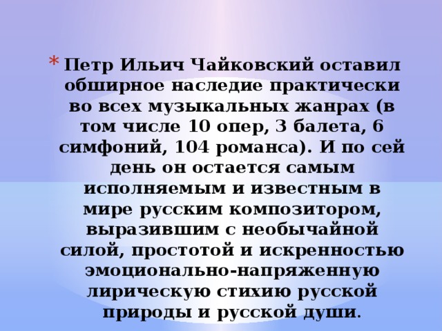 Петр Ильич Чайковский оставил обширное наследие практически во всех музыкальных жанрах (в том числе 10 опер, 3 балета, 6 симфоний, 104 романса). И по сей день он остается самым исполняемым и известным в мире русским композитором, выразившим с необычайной силой, простотой и искренностью эмоционально-напряженную лирическую стихию русской природы и русской души . 