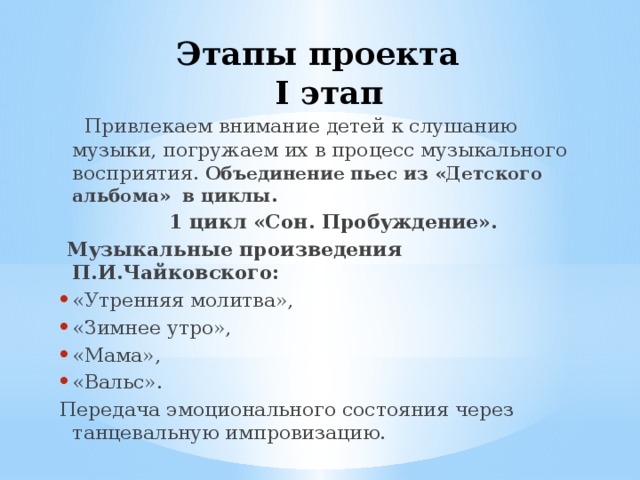Этапы проекта  I этап  Привлекаем внимание детей к слушанию музыки, погружаем их в процесс музыкального восприятия. Объединение пьес из «Детского альбома» в циклы.  1 цикл «Сон. Пробуждение».  Музыкальные произведения  П.И.Чайковского: «Утренняя молитва», «Зимнее утро», «Мама», «Вальс». Передача эмоционального состояния через танцевальную импровизацию. 