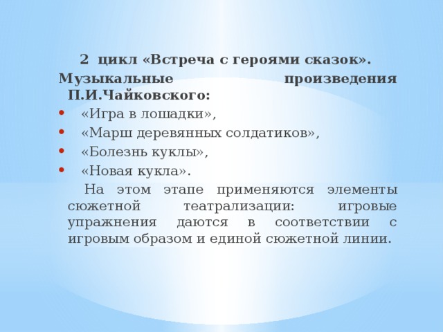 2 цикл «Встреча с героями сказок». Музыкальные произведения  П.И.Чайковского: «Игра в лошадки», «Марш деревянных солдатиков», «Болезнь куклы», «Новая кукла».  На этом этапе применяются элементы сюжетной театрализации: игровые упражнения даются в соответствии с игровым образом и единой сюжетной линии. 