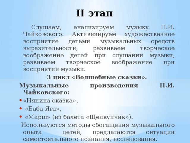 II этап  Слушаем, анализируем музыку П.И. Чайковского. Активизируем художественное восприятие детьми музыкальных средств выразительности, развиваем творческое воображение детей при слушании музыки, развиваем творческое воображение при восприятии музыки.  3 цикл «Волшебные сказки». Музыкальные произведения П.И. Чайковского: «Нянина сказка»,  «Баба Яга»,  «Марш» (из балета «Щелкунчик»).  Используются методы обогащения музыкального опыта детей, предлагаются ситуации самостоятельного познания, исследования. 
