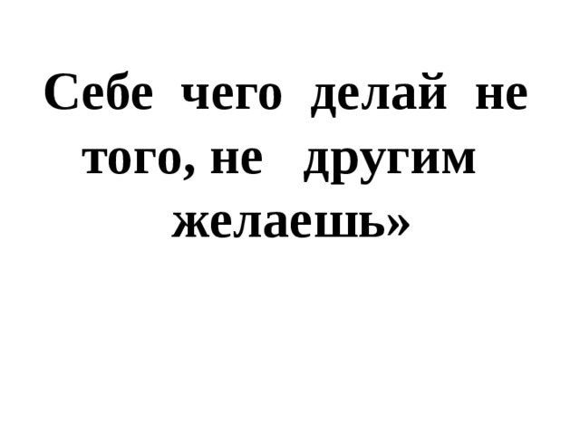 Себе чего делай не того, не другим желаешь» 