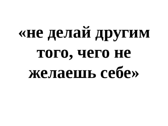 «не делай другим того, чего не желаешь себе» 
