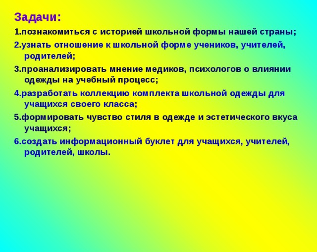 Задачи: 1.познакомиться с историей школьной формы нашей страны; 2.узнать отношение к школьной форме учеников, учителей, родителей; 3.проанализировать мнение медиков, психологов о влиянии одежды на учебный процесс; 4.разработать коллекцию комплекта школьной одежды для учащихся своего класса; 5.формировать чувство стиля в одежде и эстетического вкуса учащихся; 6.создать информационный буклет для учащихся, учителей, родителей, школы.      