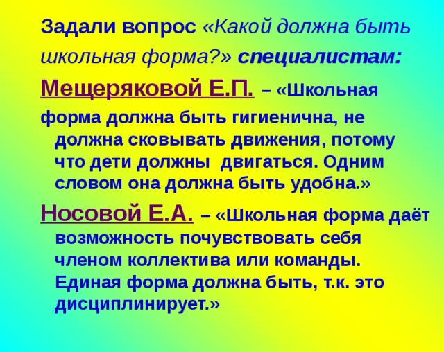 Задали вопрос «Какой должна быть школьная форма?» специалистам: Задали вопрос «Какой должна быть школьная форма?» специалистам: Мещеряковой Е.П.  – «Школьная Мещеряковой Е.П.  – «Школьная форма должна быть гигиенична, не должна сковывать движения, потому что дети должны двигаться. Одним словом она должна быть удобна.» форма должна быть гигиенична, не должна сковывать движения, потому что дети должны двигаться. Одним словом она должна быть удобна.» Носовой Е.А.  – «Школьная форма даёт возможность почувствовать себя членом коллектива или команды. Единая форма должна быть, т.к. это дисциплинирует.» Носовой Е.А.  – «Школьная форма даёт возможность почувствовать себя членом коллектива или команды. Единая форма должна быть, т.к. это дисциплинирует.»     