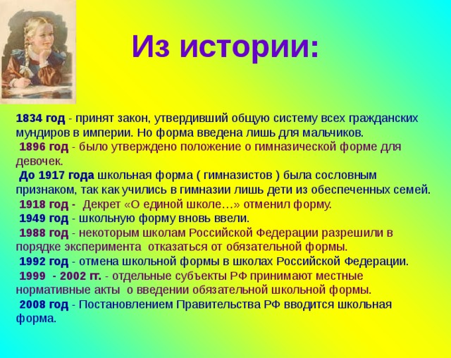 Из истории: 1834 год - принят закон, утвердивший  общую систему всех гражданских мундиров в империи. Но форма введена лишь для мальчиков.  1896 год - было утверждено положение о гимназической форме для девочек.  До 1917 года школьная форма ( гимназистов ) была сословным признаком, так как учились в гимназии лишь дети из обеспеченных семей .  1918 год - Декрет «О единой школе…» отменил форму.  1949 год - школьную форму вновь ввели.  1988 год - некоторым школам Российской Федерации разрешили в порядке эксперимента отказаться от обязательной формы.  1992 год - отмена школьной формы в школах Российской Федерации.  1999 - 2002 гг. - отдельные субъекты РФ принимают местные нормативные акты о введении обязательной школьной формы.  2008 год - Постановлением Правительства РФ вводится школьная форма. 