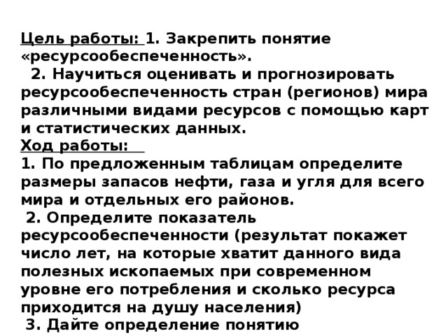 Цель работы: 1. Закрепить понятие «ресурсообеспеченность».  2. Научиться оценивать и прогнозировать ресурсообеспеченность стран (регионов) мира различными видами ресурсов с помощью карт и статистических данных. Ход работы: 1. По предложенным таблицам определите размеры запасов нефти, газа и угля для всего мира и отдельных его районов.  2. Определите показатель ресурсообеспеченности (результат покажет число лет, на которые хватит данного вида полезных ископаемых при современном уровне его потребления и сколько ресурса приходится на душу населения)  3. Дайте определение понятию «Ресурсообеспеченность».  4. Сделайте вывод по таблицам (где размещена их большая часть, на сколько лет хватит). 