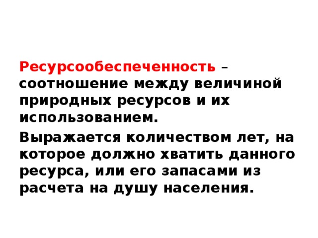 Ресурсообеспеченность   – соотношение между величиной природных ресурсов и их использованием. Выражается количеством лет, на которое должно хватить данного ресурса, или его запасами из расчета на душу населения. 