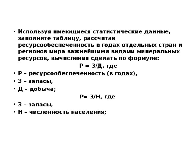 Используя имеющиеся статистические данные, заполните таблицу, рассчитав ресурсообеспеченность в годах отдельных стран и регионов мира важнейшими видами минеральных ресурсов, вычисления сделать по формуле: Р = З/Д, где Р – ресурсообеспеченность (в годах), З – запасы, Д – добыча; Р= З/Н, где З – запасы, Н – численность населения; 