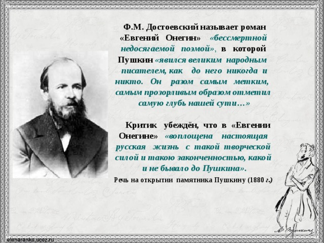  Ф.М. Достоевский называет роман  «Евгений Онегин»  «бессмертной недосягаемой  поэмой» ,  в которой Пушкин «явился великим народным писателем, как до него никогда и никто. Он разом самым метким, самым прозорливым образом отметил самую глубь нашей сути…»  Критик убеждён, что в «Евгении Онегине»  «воплощена настоящая русская жизнь с такой творческой силой и такою законченностью, какой и не бывало до Пушкина». Речь на открытии памятника Пушкину (1880 г.)  12 