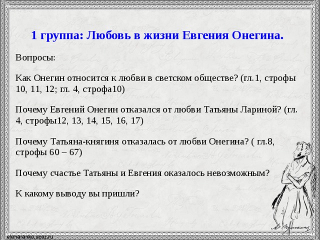 1 группа: Любовь в жизни Евгения Онегина. Вопросы: Как Онегин относится к любви в светском обществе? (гл.1, строфы 10, 11, 12; гл. 4, строфа10) Почему Евгений Онегин отказался от любви Татьяны Лариной? (гл. 4, строфы12, 13, 14, 15, 16, 17) Почему Татьяна-княгиня отказалась от любви Онегина? ( гл.8, строфы 60 – 67) Почему счастье Татьяны и Евгения оказалось невозможным? К какому выводу вы пришли?  