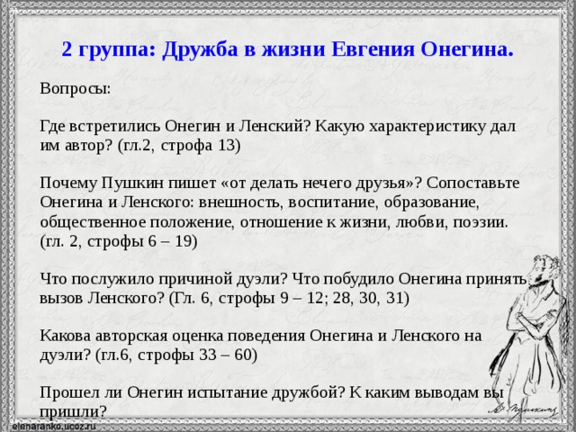 2 группа: Дружба в жизни Евгения Онегина. Вопросы: Где встретились Онегин и Ленский? Какую характеристику дал им автор? (гл.2, строфа 13) Почему Пушкин пишет «от делать нечего друзья»? Сопоставьте Онегина и Ленского: внешность, воспитание, образование, общественное положение, отношение к жизни, любви, поэзии. (гл. 2, строфы 6 – 19) Что послужило причиной дуэли? Что побудило Онегина принять вызов Ленского? (Гл. 6, строфы 9 – 12; 28, 30, 31) Какова авторская оценка поведения Онегина и Ленского на дуэли? (гл.6, строфы 33 – 60) Прошел ли Онегин испытание дружбой? К каким выводам вы пришли?  