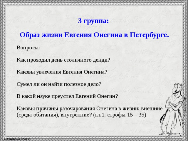 3 группа: Образ жизни Евгения Онегина в Петербурге. Вопросы: Как проходил день столичного денди? Каковы увлечения Евгения Онегина? Сумел ли он найти полезное дело? В какой науке преуспел Евгений Онегин? Каковы причины разочарования Онегина в жизни: внешние (среда обитания), внутренние? (гл.1, строфы 15 – 35)  