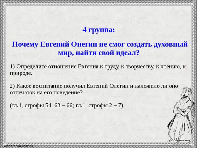 4 группа:  Почему Евгений Онегин не смог создать духовный мир, найти свой идеал? 1) Определите отношение Евгения к труду, к творчеству, к чтению, к природе. 2) Какое воспитание получил Евгений Онегин и наложило ли оно отпечаток на его поведение? (гл.1, строфы 54, 63 – 66; гл.1, строфы 2 – 7)  