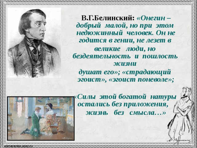 В.Г.Белинский:  «Онегин – добрый малой, но при этом недюжинный человек. Он не годится в гении, не лезет в великие люди, но бездеятельность и пошлость жизни душат его»; «страдающий эгоист», «эгоист поневоле»;  «Силы этой богатой натуры остались без приложения, жизнь без смысла…» 10 