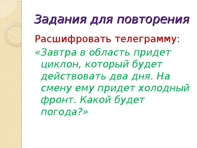 Задания для повторения Расшифровать телеграмму: «Завтра в область придет циклон, который будет действовать два дня. На смену ему придет холодный фронт. Какой будет погода?» 