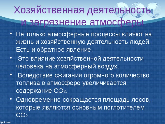 Хозяйственная деятельность и загрязнение атмосферы Не только атмосферные процессы влияют на жизнь и хозяйственную деятельность людей. Есть и обратное явление.  Это влияние хозяйственной деятельности человека на атмосферный воздух.  Вследствие сжигания огромного количество топлива в атмосфере увеличивается содержание СО 2 . Одновременно сокращается площадь лесов, которые являются основным поглотителем СО 2. 