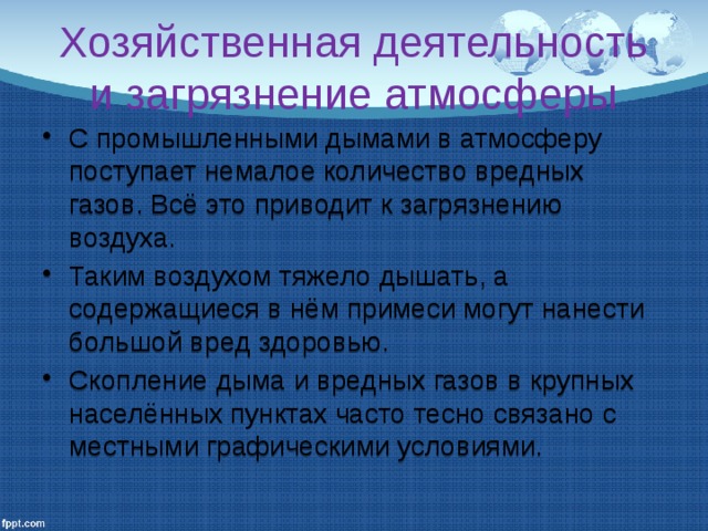 Хозяйственная деятельность и загрязнение атмосферы С промышленными дымами в атмосферу поступает немалое количество вредных газов. Всё это приводит к загрязнению воздуха. Таким воздухом тяжело дышать, а содержащиеся в нём примеси могут нанести большой вред здоровью. Скопление дыма и вредных газов в крупных населённых пунктах часто тесно связано с местными графическими условиями. 