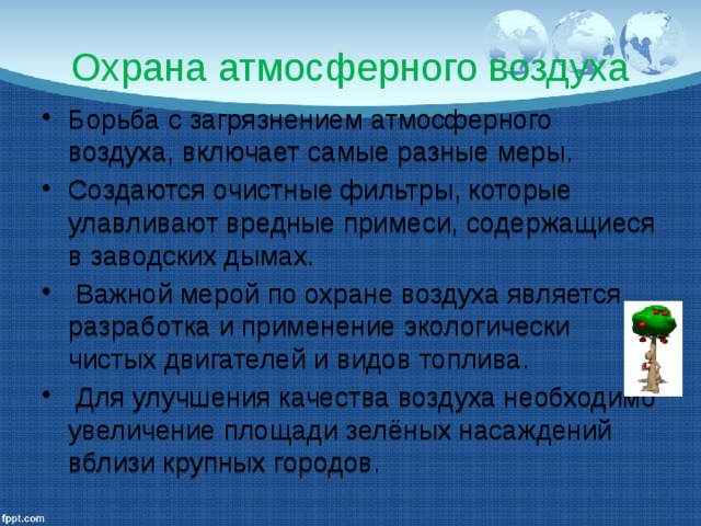 Охрана атмосферного воздуха Борьба с загрязнением атмосферного воздуха, включает самые разные меры. Создаются очистные фильтры, которые улавливают вредные примеси, содержащиеся в заводских дымах.  Важной мерой по охране воздуха является разработка и применение экологически чистых двигателей и видов топлива.  Для улучшения качества воздуха необходимо увеличение площади зелёных насаждений вблизи крупных городов. 