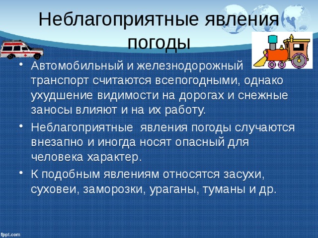 Неблагоприятные явления погоды Автомобильный и железнодорожный транспорт считаются всепогодными, однако ухудшение видимости на дорогах и снежные заносы влияют и на их работу. Неблагоприятные явления погоды случаются внезапно и иногда носят опасный для человека характер. К подобным явлениям относятся засухи, суховеи, заморозки, ураганы, туманы и др. 