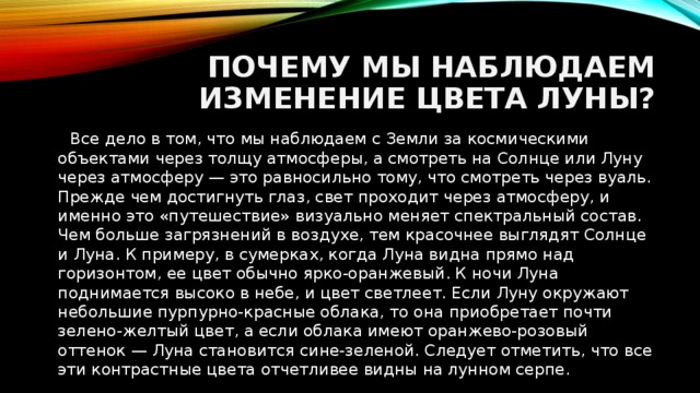 Почему мы наблюдаем изменение цвета луны?  Все дело в том, что мы наблюдаем с Земли за космическими объектами через толщу атмосферы, а смотреть на Солнце или Луну через атмосферу — это равносильно тому, что смотреть через вуаль. Прежде чем достигнуть глаз, свет проходит через атмосферу, и именно это «путешествие» визуально меняет спектральный состав. Чем больше загрязнений в воздухе, тем красочнее выглядят Солнце и Луна. К примеру, в сумерках, когда Луна видна прямо над горизонтом, ее цвет обычно ярко-оранжевый. К ночи Луна поднимается высоко в небе, и цвет светлеет. Если Луну окружают небольшие пурпурно-красные облака, то она приобретает почти зелено-желтый цвет, а если облака имеют оранжево-розовый оттенок — Луна становится сине-зеленой. Следует отметить, что все эти контрастные цвета отчетливее видны на лунном серпе. 