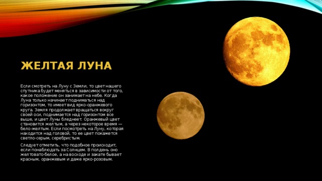 Желтая луна Если смотреть на Луну с Земли, то цвет нашего спутника будет меняться в зависимости от того, какое положение он занимает на небе. Когда Луна только начинает подниматься над горизонтом, то имеет вид ярко-оранжевого круга. Земля продолжает вращаться вокруг своей оси, поднимается над горизонтом все выше, и цвет Луны бледнеет. Оранжевый цвет становится желтым, а через некоторое время — бело-желтым. Если посмотреть на Луну, которая находится над головой, то ее цвет покажется светло-серым, серебристым. Следует отметить, что подобное происходит, если понаблюдать за Солнцем. В полдень оно желтовато-белое, а на восходе и закате бывает красным, оранжевым и даже ярко-розовым. 