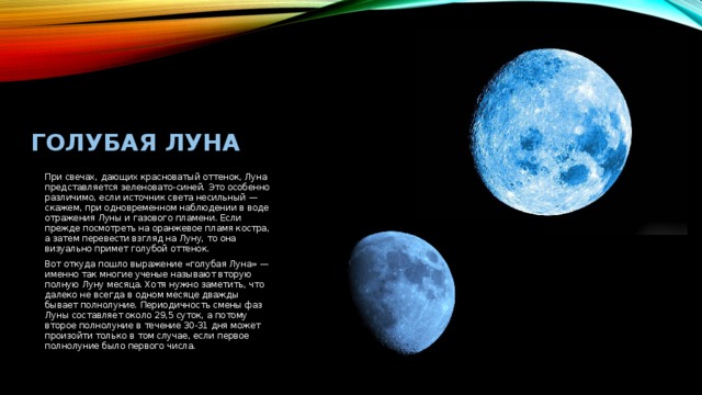 Голубая луна При свечах, дающих красноватый оттенок, Луна представляется зеленовато-синей. Это особенно различимо, если источник света несильный — скажем, при одновременном наблюдении в воде отражения Луны и газового пламени. Если прежде посмотреть на оранжевое пламя костра, а затем перевести взгляд на Луну, то она визуально примет голубой оттенок. Вот откуда пошло выражение «голубая Луна» — именно так многие ученые называют вторую полную Луну месяца. Хотя нужно заметить, что далеко не всегда в одном месяце дважды бывает полнолуние. Периодичность смены фаз Луны составляет около 29,5 суток, а потому второе полнолуние в течение 30-31 дня может произойти только в том случае, если первое полнолуние было первого числа. 