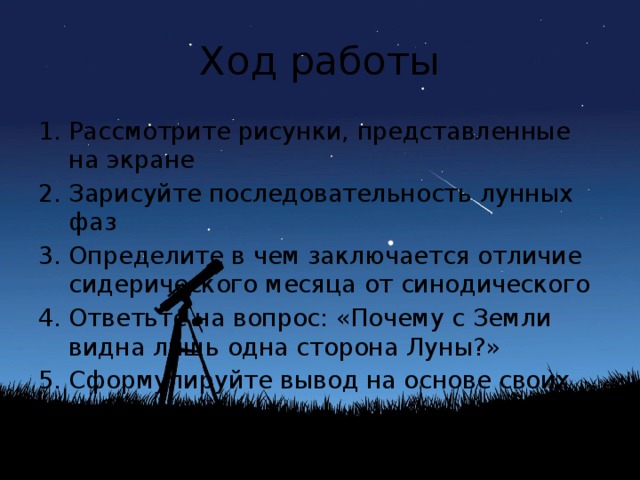 Ход работы Рассмотрите рисунки, представленные на экране Зарисуйте последовательность лунных фаз Определите в чем заключается отличие сидерического месяца от синодического Ответьте на вопрос: «Почему с Земли видна лишь одна сторона Луны?» Сформулируйте вывод на основе своих наблюдений 