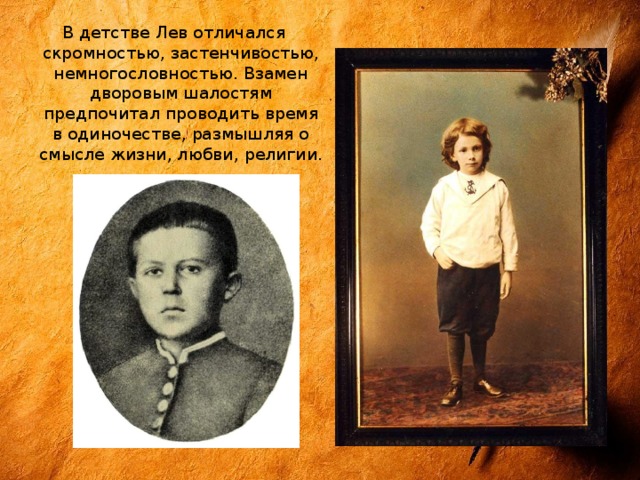 В детстве Лев отличался скромностью, застенчивостью, немногословностью. Взамен дворовым шалостям предпочитал проводить время в одиночестве, размышляя о смысле жизни, любви, религии. 