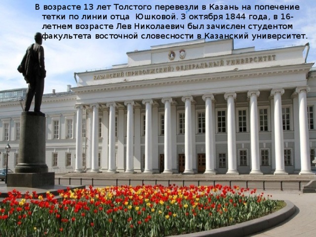 В возрасте 13 лет Толстого перевезли в Казань на попечение тетки по линии отца Юшковой. 3 октября 1844 года, в 16-летнем возрасте Лев Николаевич был зачислен студентом факультета восточной словесности в Казанский университет. 