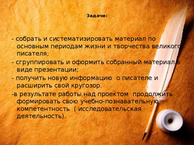 Задачи:    - собрать и систематизировать материал по основным периодам жизни и творчества великого писателя; - сгруппировать и оформить собранный материал в виде презентации; - получить новую информацию о писателе и расширить свой кругозор. -в результате работы над проектом продолжить формировать свою учебно-познавательную компетентность ( исследовательская деятельность).   