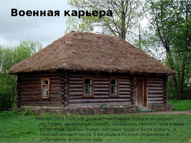 Военная карьера Весной 1851 Толстой уезжает на Кавказ. Вскоре он решил поступить на военную службу, но явились препятствия в виде отсутствия нужных бумаг, которые трудно было добыть, и Толстой прожил около 5 месяцев в полном уединении в Пятигорске, в простой избе . 