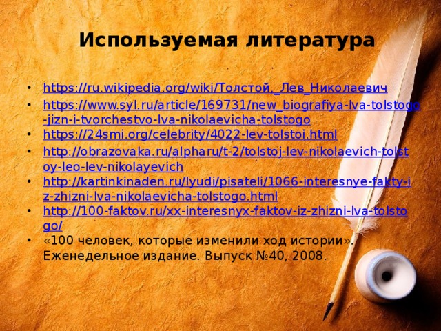 Используемая литература https://ru.wikipedia.org/wiki/ Толстой,_Лев_Николаевич https://www.syl.ru/article/169731/new_biografiya-lva-tolstogo-jizn-i-tvorchestvo-lva-nikolaevicha-tolstogo https://24smi.org/celebrity/4022-lev-tolstoi.html http://obrazovaka.ru/alpharu/t-2/tolstoj-lev-nikolaevich-tolstoy-leo-lev-nikolayevich http://kartinkinaden.ru/lyudi/pisateli/1066-interesnye-fakty-iz-zhizni-lva-nikolaevicha-tolstogo.html http://100-faktov.ru/xx-interesnyx-faktov-iz-zhizni-lva-tolstogo/ «100 человек, которые изменили ход истории». Еженедельное издание. Выпуск №40, 2008. 