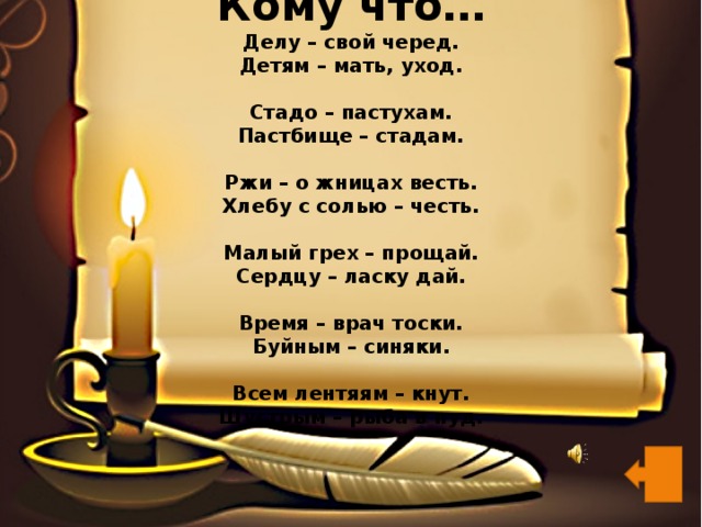Кому что…  Делу – свой черед.  Детям – мать, уход.   Стадо – пастухам.  Пастбище – стадам.   Ржи – о жницах весть.  Хлебу с солью – честь.   Малый грех – прощай.  Сердцу – ласку дай.   Время – врач тоски.  Буйным – синяки.   Всем лентяям – кнут.  Шустрым – рыба в пуд.   