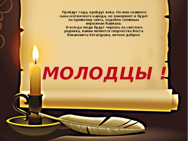  Пройдут года, пройдут века. Но имя славного сына осетинского народа, не померкнет и будет по прежнему сиять, подобно снежным вершинам Кавказа.  И всегда люди будут черпать из светлого родника, каким является творчество Коста Левановича Хетагурова, вечное доброе. МОЛОДЦЫ ! 