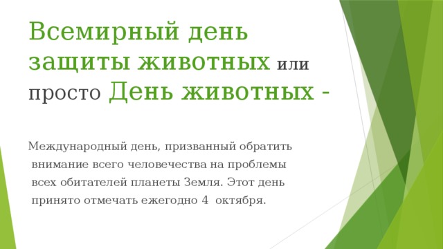 Всемирный день защиты животных  или просто День животных - Международный день, призванный обратить  внимание всего человечества на проблемы  всех обитателей планеты Земля. Этот день  принято отмечать ежегодно 4 октября. 