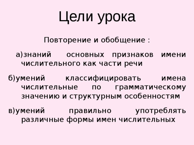 Цели урока Повторение и обобщение :  а)знаний основных признаков имени числительного как части речи б)умений классифицировать имена числительные по грамматическому значению и структурным особенностям в)умений правильно употреблять различные формы имен числительных 