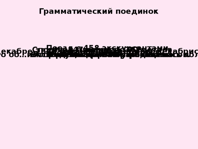 Грамматический поединок Поезд с 458 экскурсантами. Из 847 вычесть 367. Спортзал площадью 90 метров. Авария на 458 километре. В декабре 1825 года было восстание декабристов. Альбом с 287 иллюстрациями. Рисунок на 287 странице. В городе около 800 уличных часов. По об…им сторонам дороги расстилались поля. К 2,5 прибавить 0,03. 