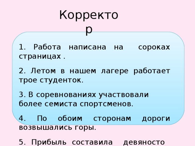 Корректор 1. Работа написана на сороках страницах . 2. Летом в нашем лагере работает трое студенток. 3. В соревнованиях участвовали более семиста спортсменов. 4. По обоим сторонам дороги возвышались горы. 5. Прибыль составила девяносто целых шесть десятых процентов. 6. Двадцатьшестилетний спортсмен стал победителем . 