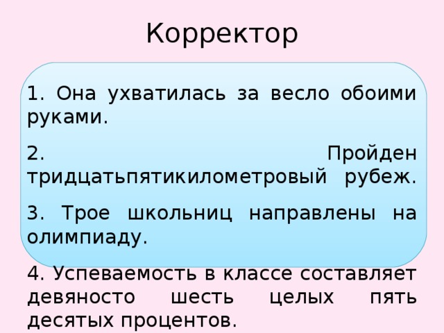 Корректор 1. Она ухватилась за весло обоими руками. 2. Пройден тридцатьпятикилометровый рубеж. 3. Трое школьниц направлены на олимпиаду. 4. Успеваемость в классе составляет девяносто шесть целых пять десятых процентов. 5. Мы проехали около пятиста километров. 6. В книге около сто страниц. 