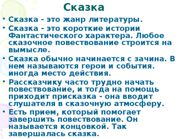 Сказка Сказка - это жанр литературы. Сказка - это короткие истории Фантастического характера. Любое сказочное повествование строится на вымысле. Сказка обычно начинается с зачина. В нем называются герои и события. иногда место действия. Рассказчику часто трудно начать повествование, и тогда на помощь приходит присказка - она вводит слушателя в сказочную атмосферу. Есть прием, который помогает завершить повествование. Он называется концовкой. Так завершалась сказка.  