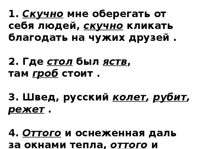 1.  Скучно  мне оберегать от себя людей,  скучно  кликать благодать на чужих друзей .  2. Где  стол  был  яств , там  гроб  стоит .  3. Швед, русский  колет , рубит , режет  .  4.  Оттого  и оснеженная даль за окнами тепла,  оттого  и я,  бессонная , как причастница  спала  .   