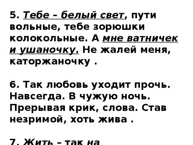 5.  Тебе – белый свет , пути вольные, тебе зорюшки колокольные. А  мне ватничек и ушаночку . Не жалей меня, каторжаночку .  6. Так любовь уходит прочь. Навсегда. В чужую ночь. Прерывая крик, слова. Став незримой, хоть жива .  7.  Жить  – так  на воле ,  умирать  – так  дома . 